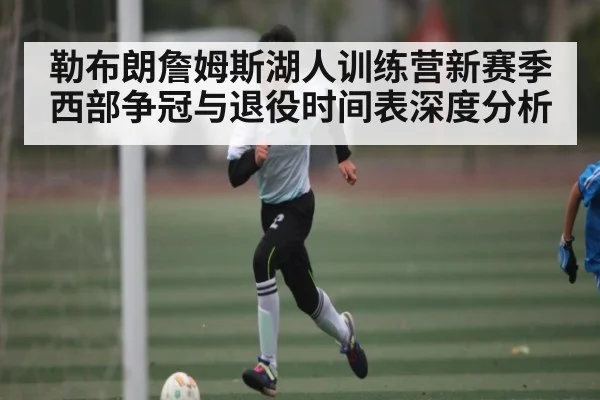 勒布朗詹姆斯湖人训练营新赛季西部争冠与退役时间表深度分析 - kaiyun
