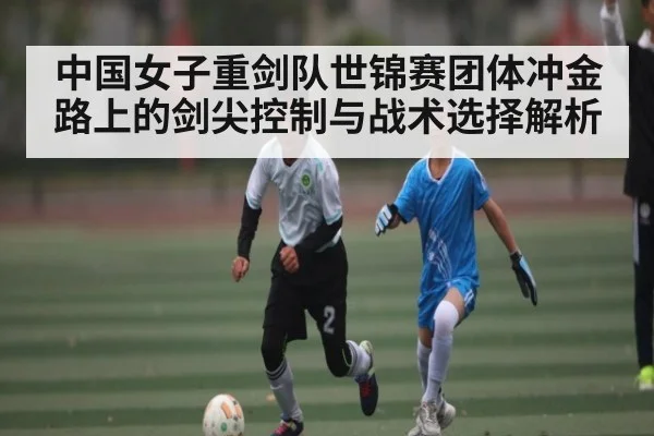 中国女子重剑队世锦赛团体冲金路上的剑尖控制与战术选择解析